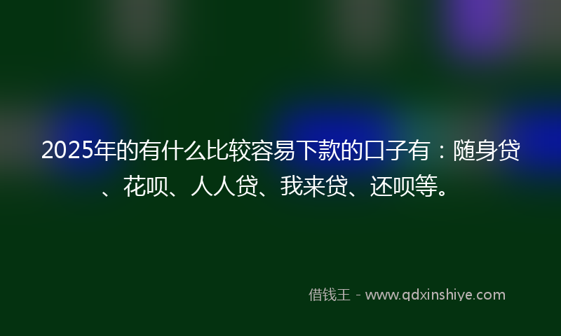 2025年的有什么比较容易下款的口子有：随身贷、花呗、人人贷、我来贷、还呗等。