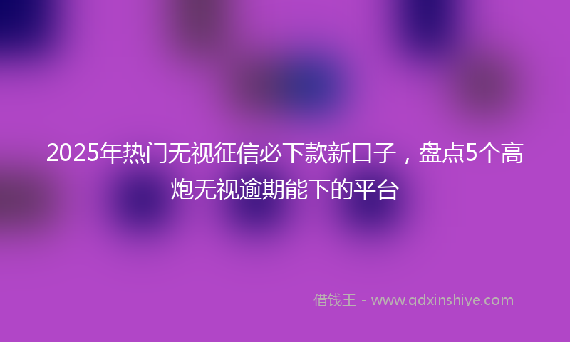 2025年热门无视征信必下款新口子，盘点5个高炮无视逾期能下的平台