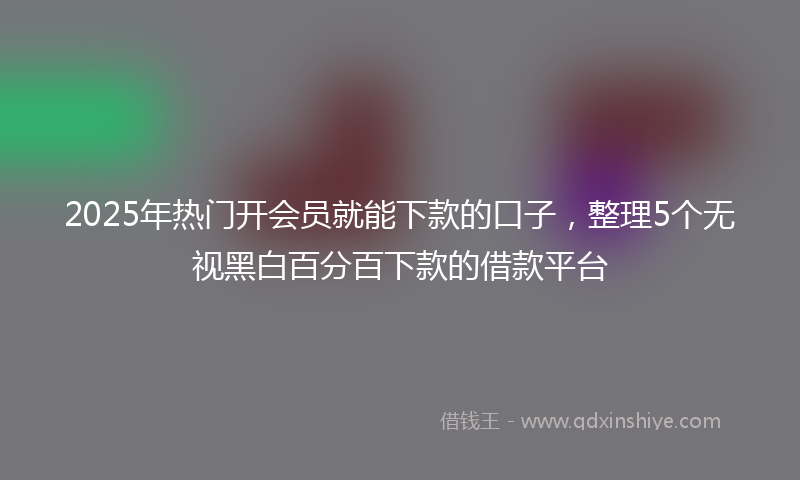 2025年热门开会员就能下款的口子，整理5个无视黑白百分百下款的借款平台