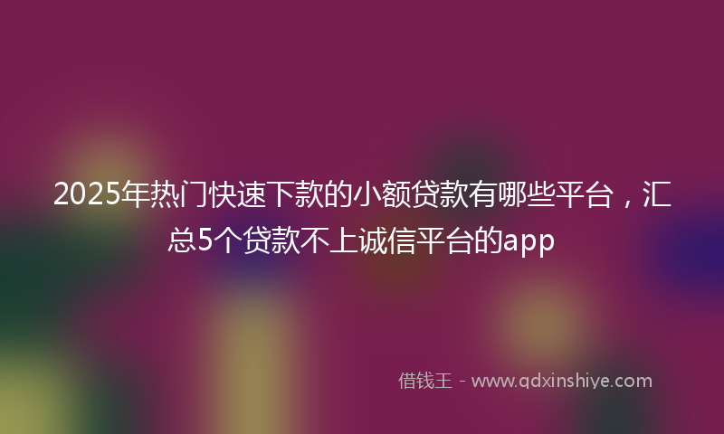 2025年热门快速下款的小额贷款有哪些平台，汇总5个贷款不上诚信平台的app