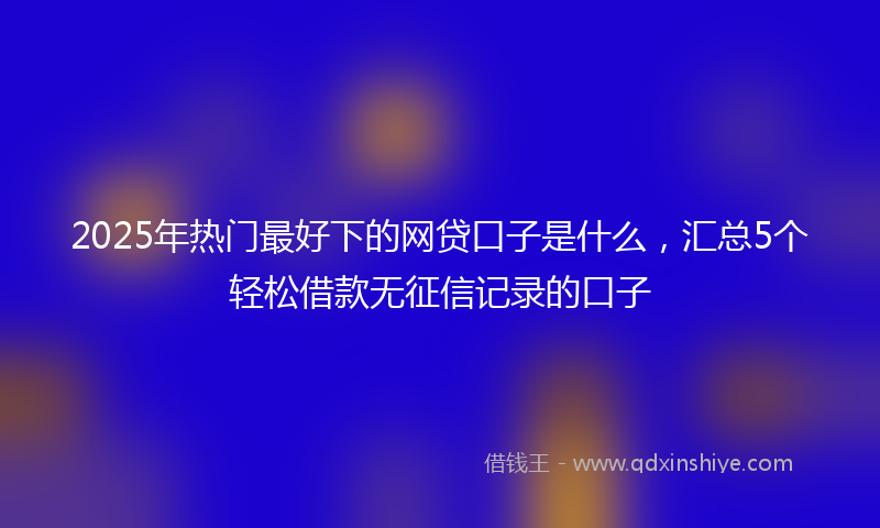 2025年热门最好下的网贷口子是什么，汇总5个轻松借款无征信记录的口子