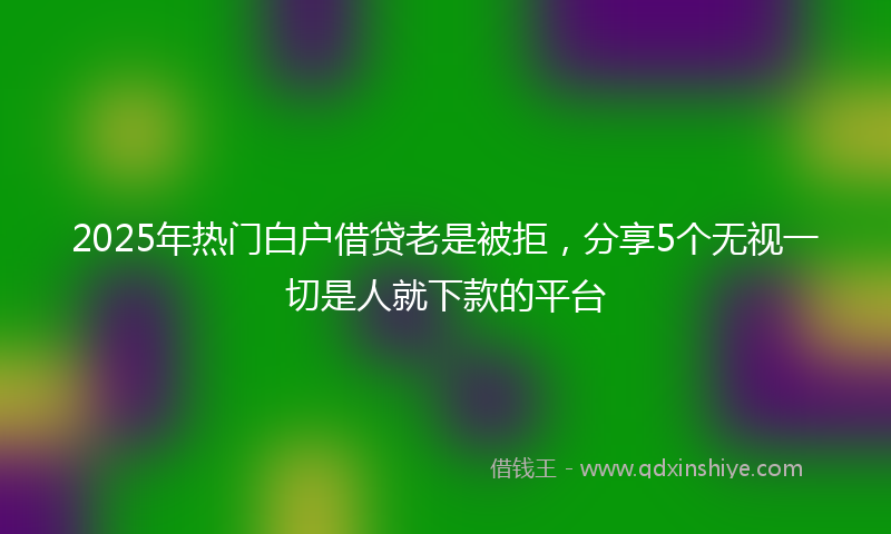 2025年热门白户借贷老是被拒，分享5个无视一切是人就下款的平台