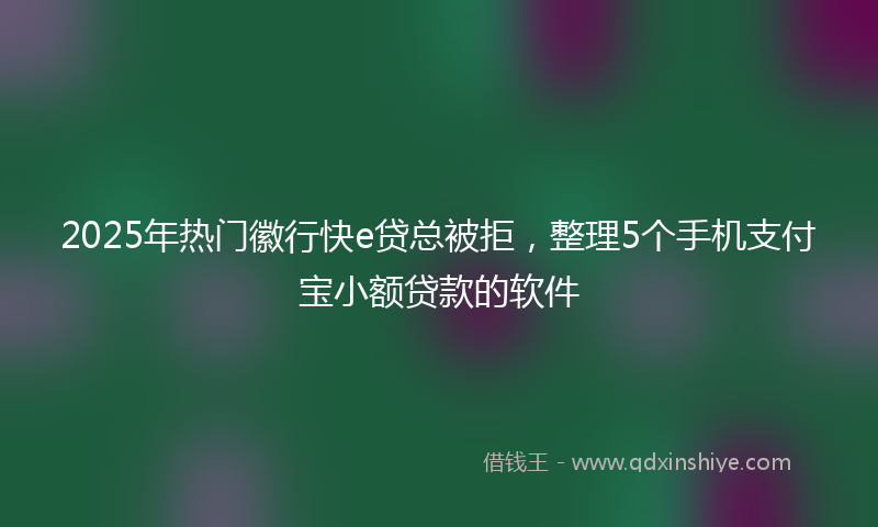 2025年热门徽行快e贷总被拒，整理5个手机支付宝小额贷款的软件
