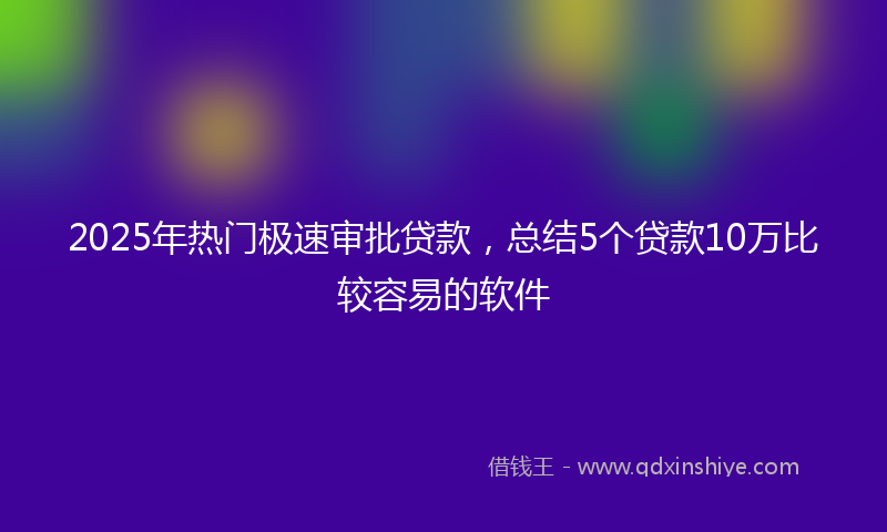 2025年热门极速审批贷款，总结5个贷款10万比较容易的软件