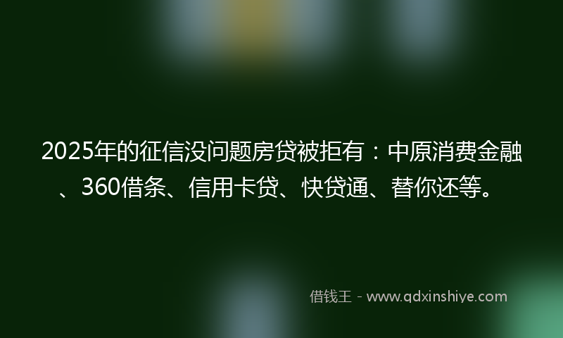 2025年的征信没问题房贷被拒有：中原消费金融、360借条、信用卡贷、快贷通、替你还等。