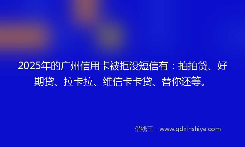 2025年的广州信用卡被拒没短信有：拍拍贷、好期贷、拉卡拉、维信卡卡贷、替你还等。