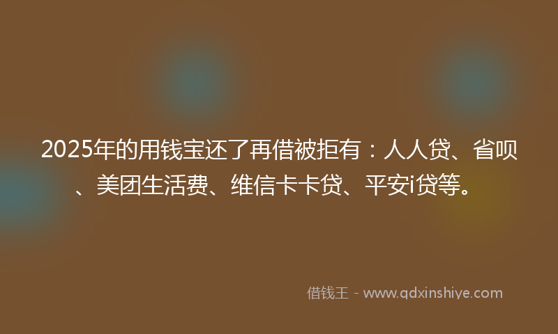 2025年的用钱宝还了再借被拒有：人人贷、省呗、美团生活费、维信卡卡贷、平安i贷等。