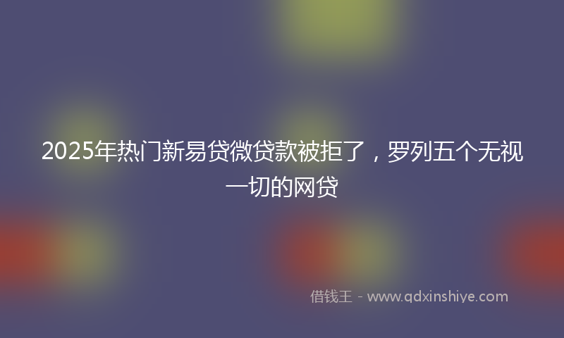 2025年热门新易贷微贷款被拒了，罗列五个无视一切的网贷