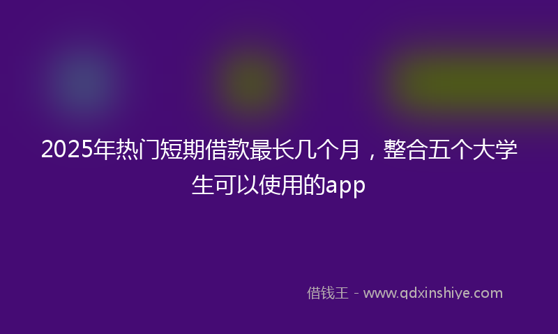 2025年热门短期借款最长几个月，整合五个大学生可以使用的app