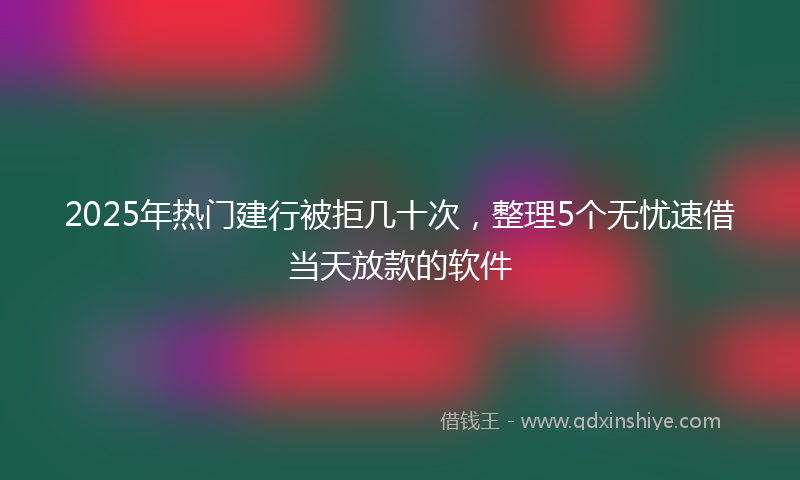 2025年热门建行被拒几十次，整理5个无忧速借当天放款的软件