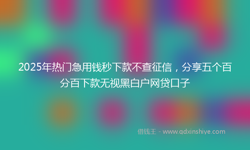 2025年热门急用钱秒下款不查征信，分享五个百分百下款无视黑白户网贷口子