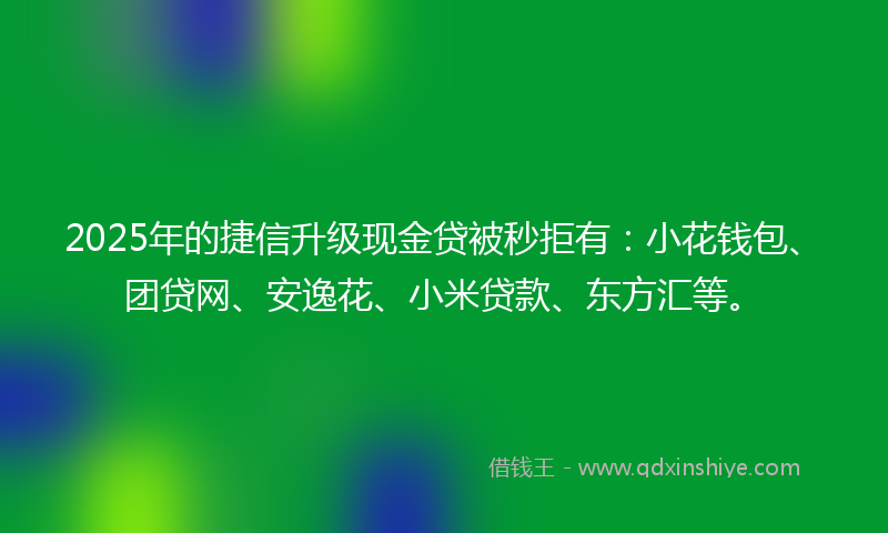 2025年的捷信升级现金贷被秒拒有：小花钱包、团贷网、安逸花、小米贷款、东方汇等。
