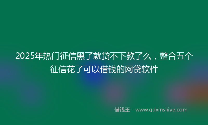2025年热门征信黑了就贷不下款了么，整合五个征信花了可以借钱的网贷软件