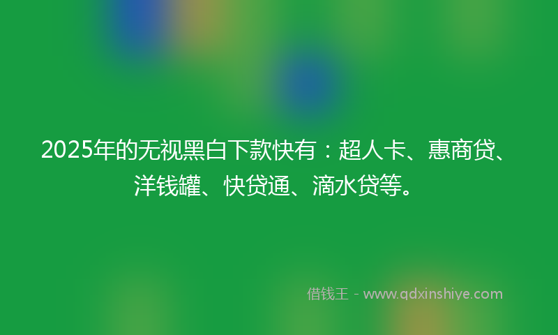 2025年的无视黑白下款快有：超人卡、惠商贷、洋钱罐、快贷通、滴水贷等。