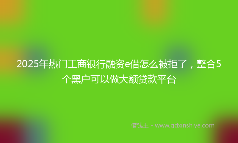 2025年热门工商银行融资e借怎么被拒了,整合5个黑户可以做大额贷款平台