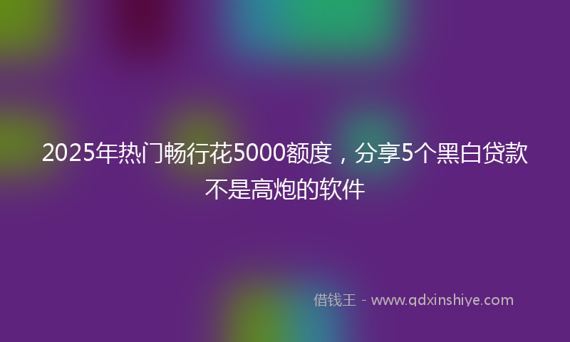2025年热门畅行花5000额度，分享5个黑白贷款不是高炮的软件