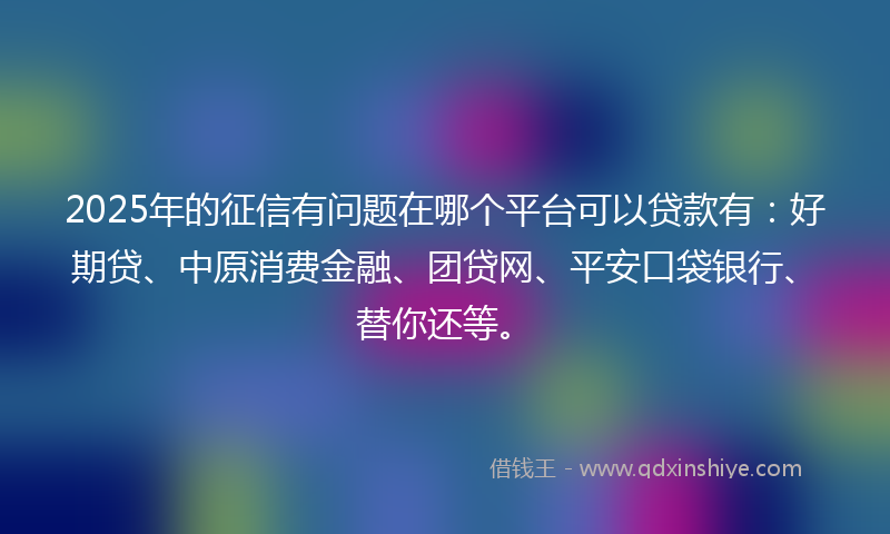 2025年的征信有问题在哪个平台可以贷款有：好期贷、中原消费金融、团贷网、平安口袋银行、替你还等。