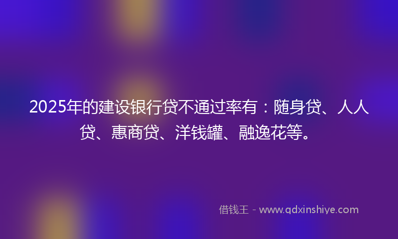 2025年的建设银行贷不通过率有：随身贷、人人贷、惠商贷、洋钱罐、融逸花等。