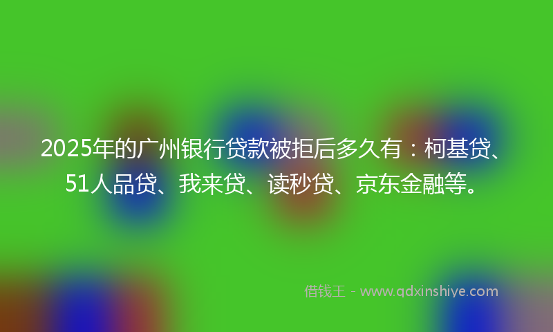 2025年的广州银行贷款被拒后多久有：柯基贷、51人品贷、我来贷、读秒贷、京东金融等。