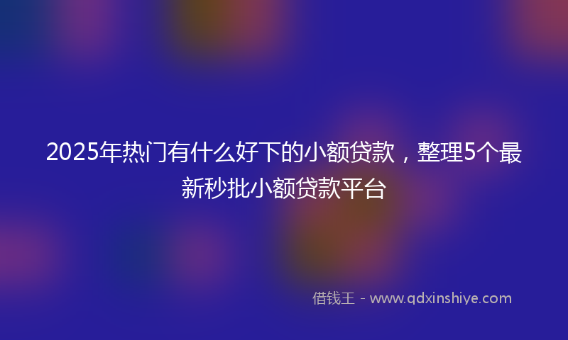 2025年热门有什么好下的小额贷款，整理5个最新秒批小额贷款平台
