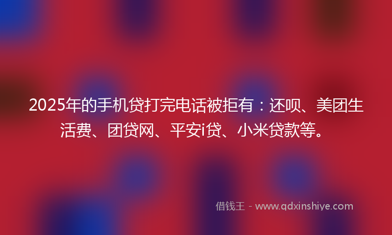 2025年的手机贷打完电话被拒有：还呗、美团生活费、团贷网、平安i贷、小米贷款等。