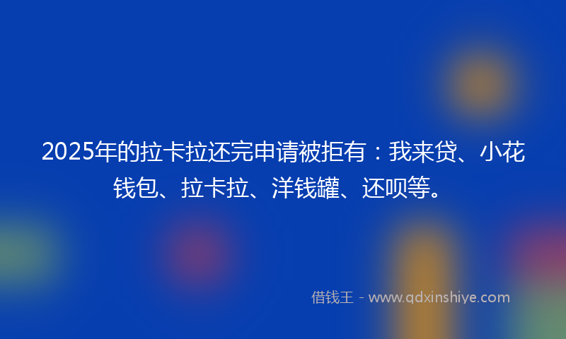 2025年的拉卡拉还完申请被拒有：我来贷、小花钱包、拉卡拉、洋钱罐、还呗等。