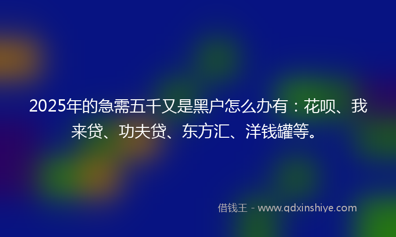 2025年的急需五千又是黑户怎么办有：花呗、我来贷、功夫贷、东方汇、洋钱罐等。