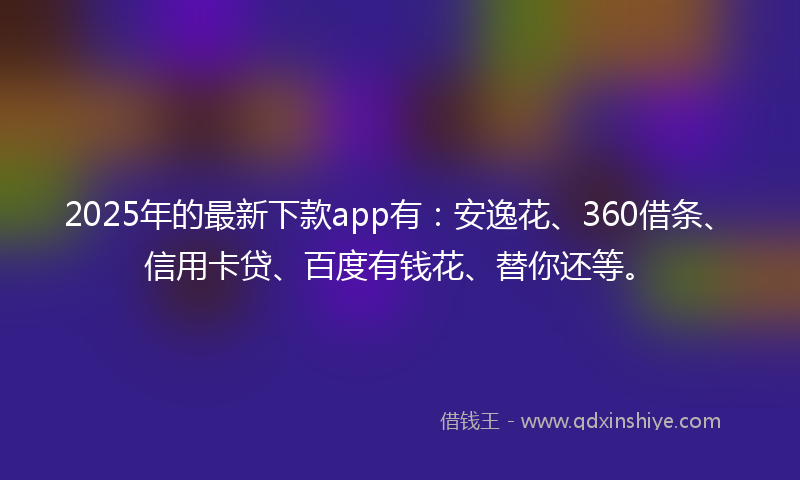 2025年的最新下款app有：安逸花、360借条、信用卡贷、百度有钱花、替你还等。