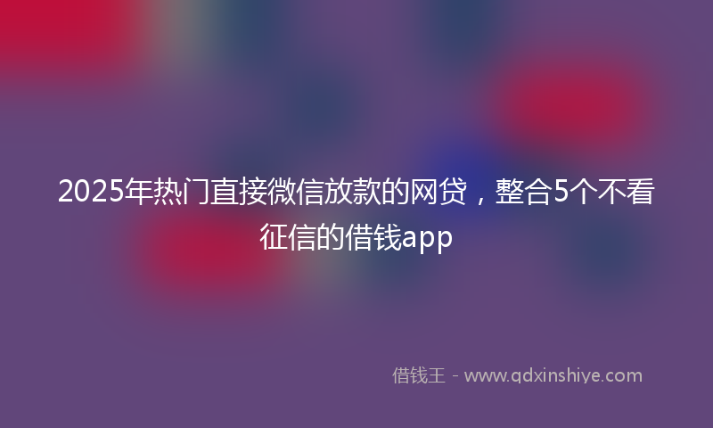 2025年热门直接微信放款的网贷，整合5个不看征信的借钱app