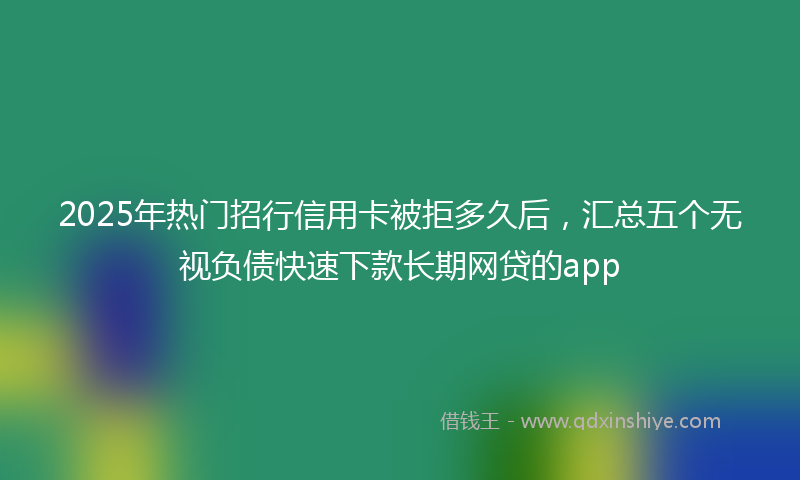 2025年热门招行信用卡被拒多久后，汇总五个无视负债快速下款长期网贷的app