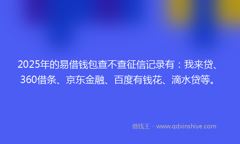 2025年的易借钱包查不查征信记录有：我来贷、360借条、京东金融、百度有钱花、滴水贷等。