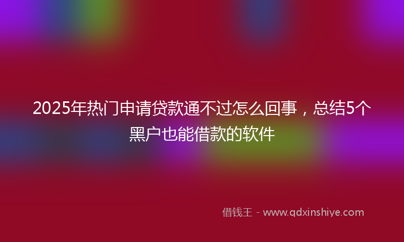 2025年热门申请贷款通不过怎么回事，总结5个黑户也能借款的软件