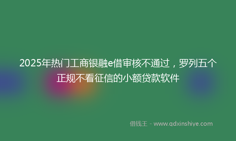 2025年热门工商银融e借审核不通过，罗列五个正规不看征信的小额贷款软件