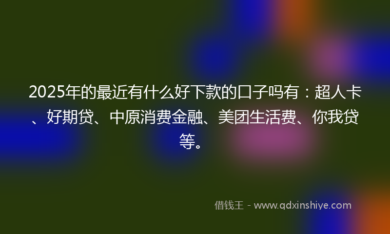 2025年的最近有什么好下款的口子吗有：超人卡、好期贷、中原消费金融、美团生活费、你我贷等。
