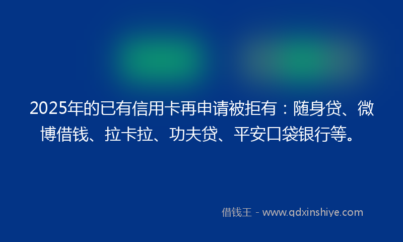 2025年的已有信用卡再申请被拒有：随身贷、微博借钱、拉卡拉、功夫贷、平安口袋银行等。