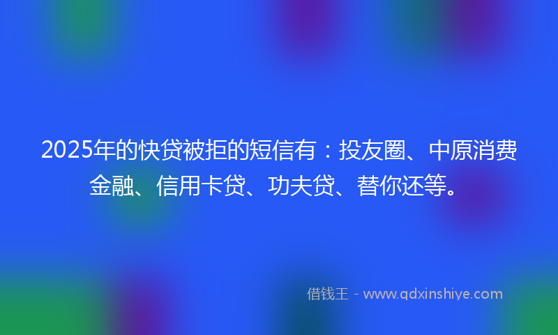 2025年的快贷被拒的短信有：投友圈、中原消费金融、信用卡贷、功夫贷、替你还等。