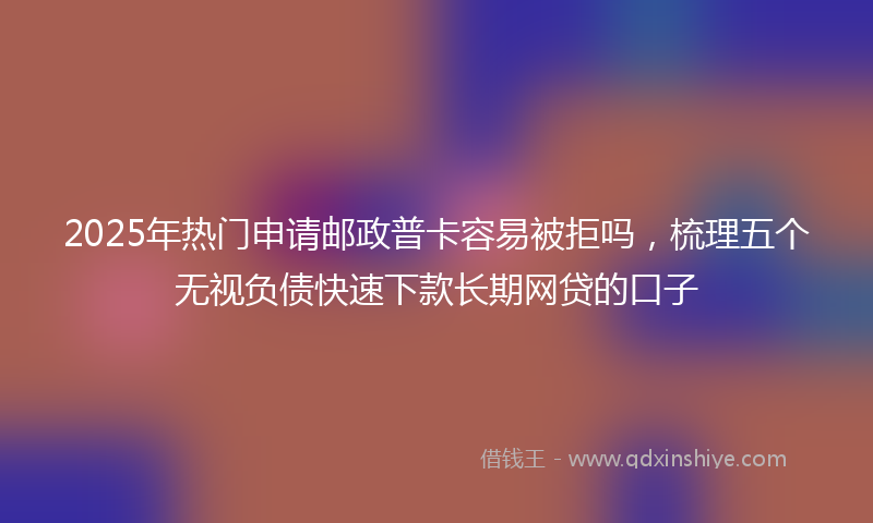 2025年热门申请邮政普卡容易被拒吗，梳理五个无视负债快速下款长期网贷的口子