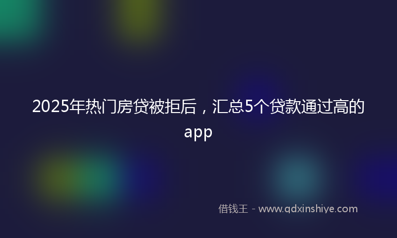 2025年热门房贷被拒后，汇总5个贷款通过高的app