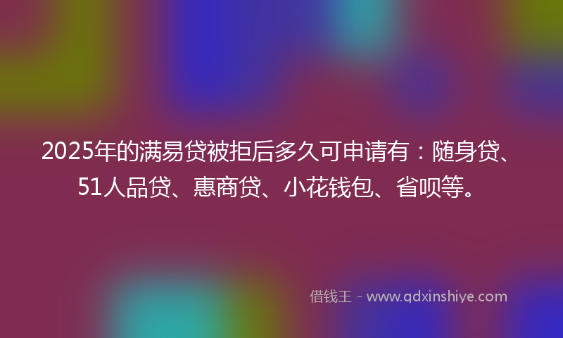 2025年的满易贷被拒后多久可申请有：随身贷、51人品贷、惠商贷、小花钱包、省呗等。