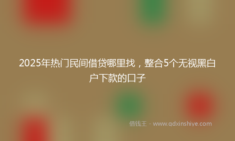 2025年热门民间借贷哪里找，整合5个无视黑白户下款的口子