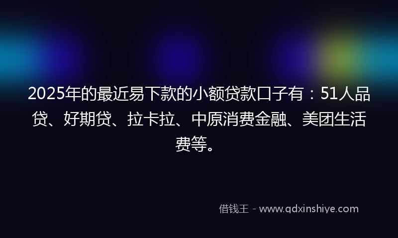 2025年的最近易下款的小额贷款口子有：51人品贷、好期贷、拉卡拉、中原消费金融、美团生活费等。