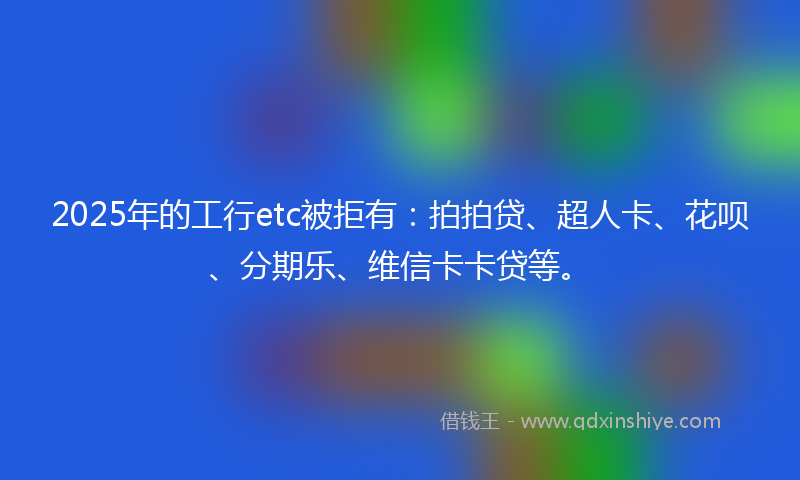 2025年的工行etc被拒有：拍拍贷、超人卡、花呗、分期乐、维信卡卡贷等。