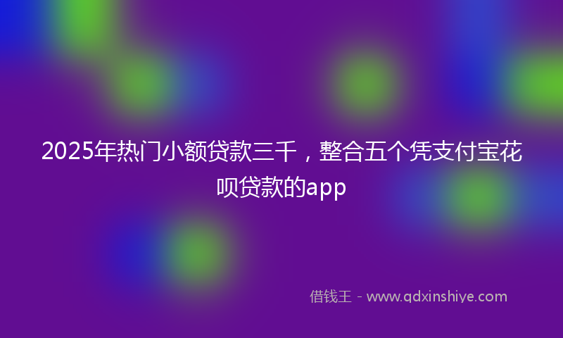 2025年热门小额贷款三千，整合五个凭支付宝花呗贷款的app