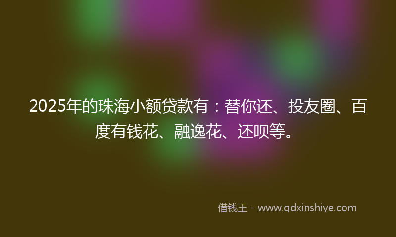 2025年的珠海小额贷款有：替你还、投友圈、百度有钱花、融逸花、还呗等。