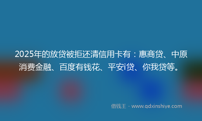2025年的放贷被拒还清信用卡有：惠商贷、中原消费金融、百度有钱花、平安i贷、你我贷等。