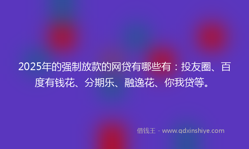 2025年的强制放款的网贷有哪些有：投友圈、百度有钱花、分期乐、融逸花、你我贷等。