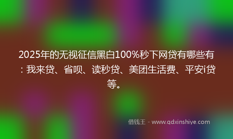 2025年的无视征信黑白100%秒下网贷有哪些有：我来贷、省呗、读秒贷、美团生活费、平安i贷等。