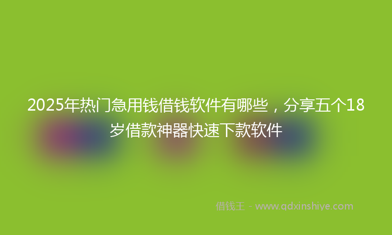 2025年热门急用钱借钱软件有哪些,分享五个18岁借款神器快速下款软件
