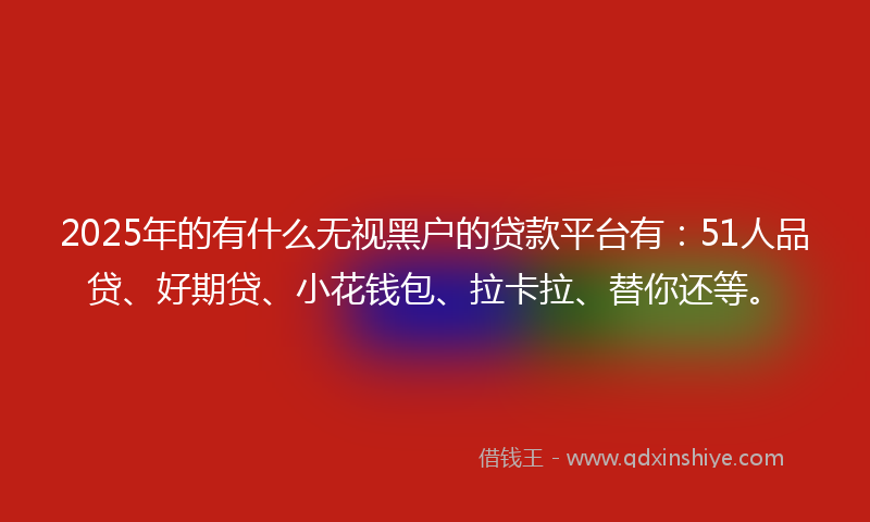 2025年的有什么无视黑户的贷款平台有：51人品贷、好期贷、小花钱包、拉卡拉、替你还等。