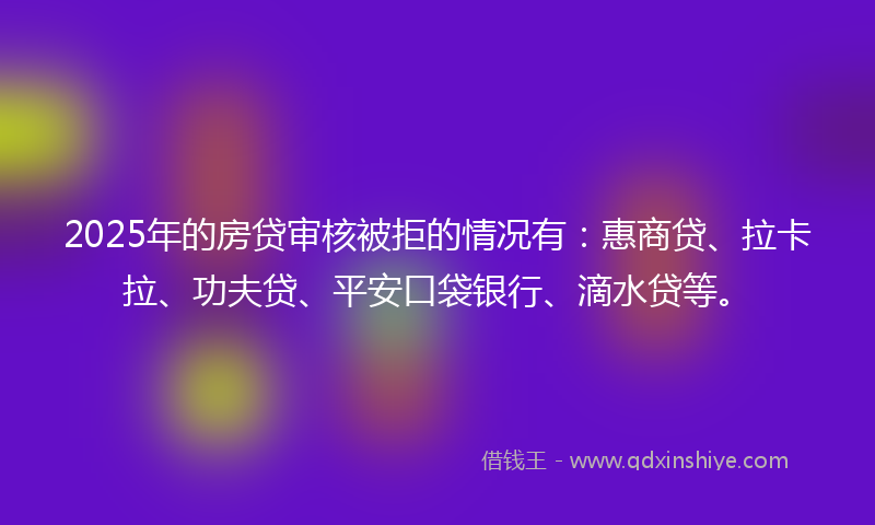 2025年的房贷审核被拒的情况有：惠商贷、拉卡拉、功夫贷、平安口袋银行、滴水贷等。